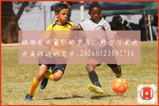 姚明在火箭队的岁月:那些与麦迪并肩作战的日子_20260523195716