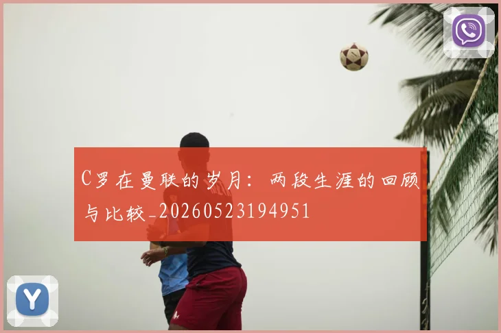 C罗在曼联的岁月：两段生涯的回顾与比较_20260523194951