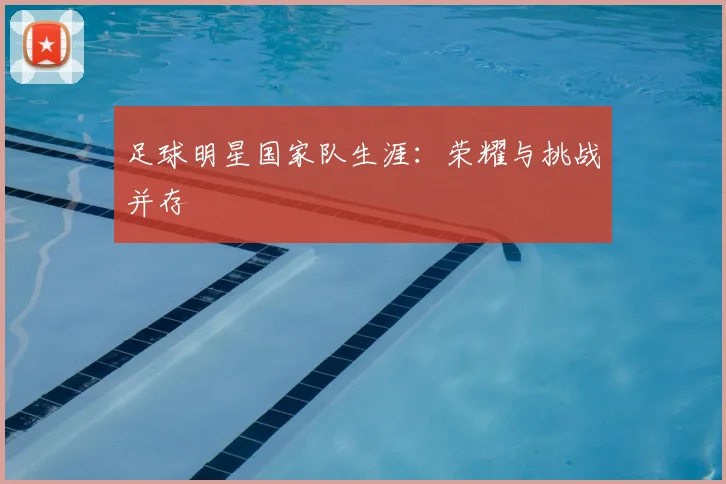 足球明星国家队生涯：荣耀与挑战并存