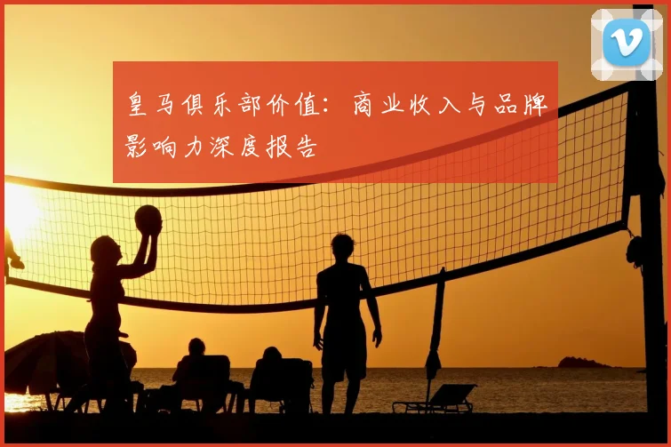 皇马俱乐部价值:商业收入与品牌影响力深度报告